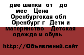 две шапки  от 0 до 3 мес › Цена ­ 300 - Оренбургская обл., Оренбург г. Дети и материнство » Детская одежда и обувь   